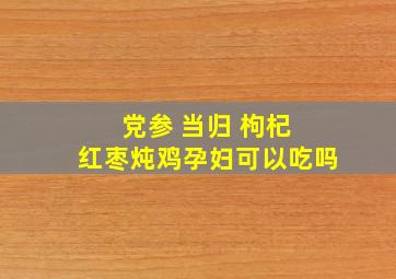 党参 当归 枸杞 红枣炖鸡孕妇可以吃吗